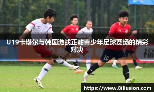 U19卡塔尔与韩国激战正酣青少年足球赛场的精彩对决